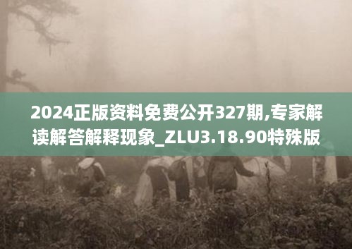 2024正版资料免费公开327期,专家解读解答解释现象_ZLU3.18.90特殊版