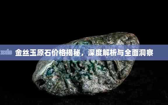 金丝玉原石价格揭秘，深度解析与全面洞察