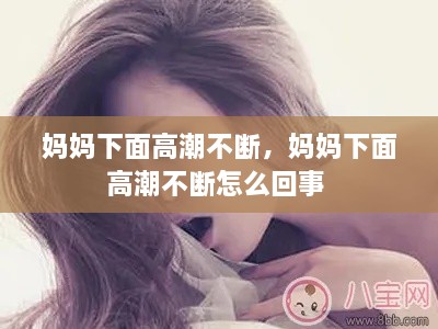 妈妈下面高潮不断，妈妈下面高潮不断怎么回事 