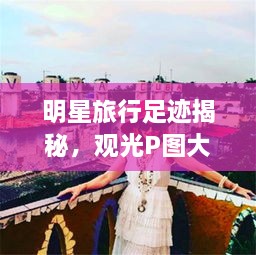 明星旅行足迹揭秘，观光P图大片欣赏