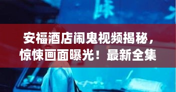 安福酒店闹鬼视频揭秘，惊悚画面曝光！最新全集一网打尽