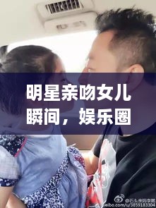 明星亲吻女儿瞬间，娱乐圈亲情满满，父女情深令人动容！