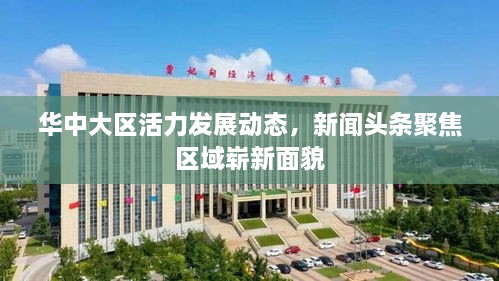 华中大区活力发展动态，新闻头条聚焦区域崭新面貌