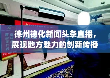 德州德化新闻头条直播，展现地方魅力的创新传播新风尚