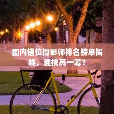 国内错位摄影师排名榜单揭晓，谁技高一筹？