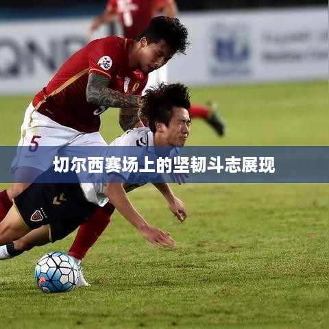切尔西赛场上的坚韧斗志展现