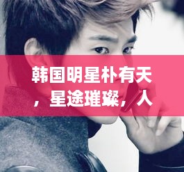 韩国明星朴有天，星途璀璨，人生绚烂多彩